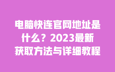 电脑快连官网地址是什么？2023最新获取方法与详细教程 一