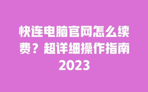 快连电脑官网怎么续费？超详细操作指南2023 一
