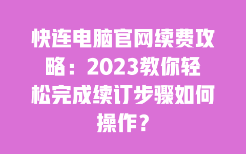 快连电脑官网续费攻略：2023教你轻松完成续订步骤如何操作？ 一
